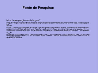 https://www.google.com.br/imgres?
imgurl=https://upload.wikimedia.org/wikipedia/commons/thumb/c/c0/Food_chain.jpg/1
90px-
Food_chain.jpg&imgrefurl=https://pt.wikipedia.org/wiki/Cadeia_alimentar&h=550&w=1
90&tbnid=XEgDAZ5jOX_5VM:&tbnh=160&tbnw=55&docid=8q0mWwLXxTYSFM&usg
=__k-
lz3D6p5n5W0sNqJmR_DfKmnDQ=&sa=X&ved=0ahUKEwiZ3er03rbNAhXIvJAKHeA8
AzkQ9QEIIDAA
Fonte de Pesquisa:
 