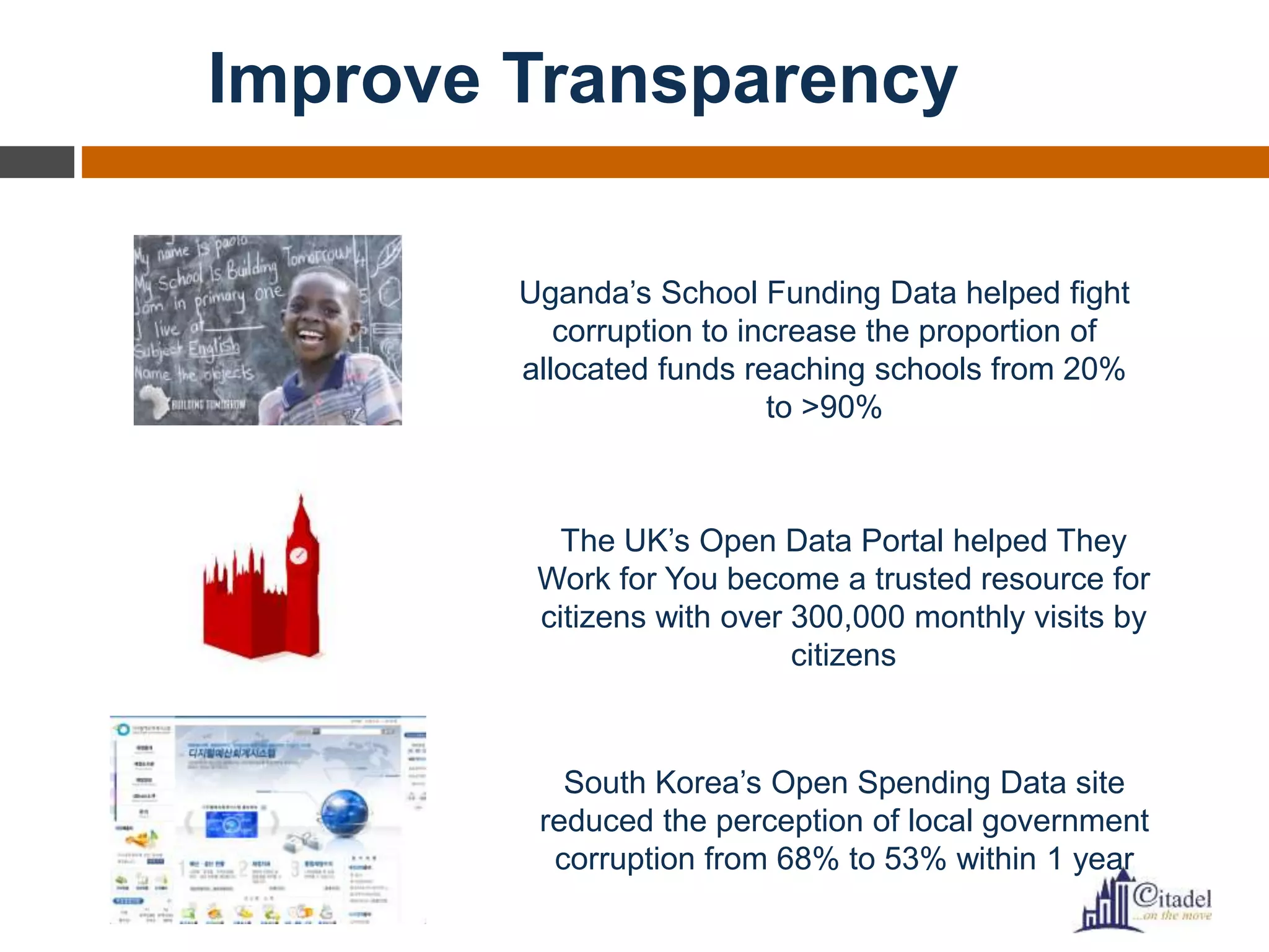 Improve Transparency
Uganda’s School Funding Data helped fight
corruption to increase the proportion of
allocated funds reaching schools from 20%
to >90%
The UK’s Open Data Portal helped They
Work for You become a trusted resource for
citizens with over 300,000 monthly visits by
citizens
South Korea’s Open Spending Data site
reduced the perception of local government
corruption from 68% to 53% within 1 year
 