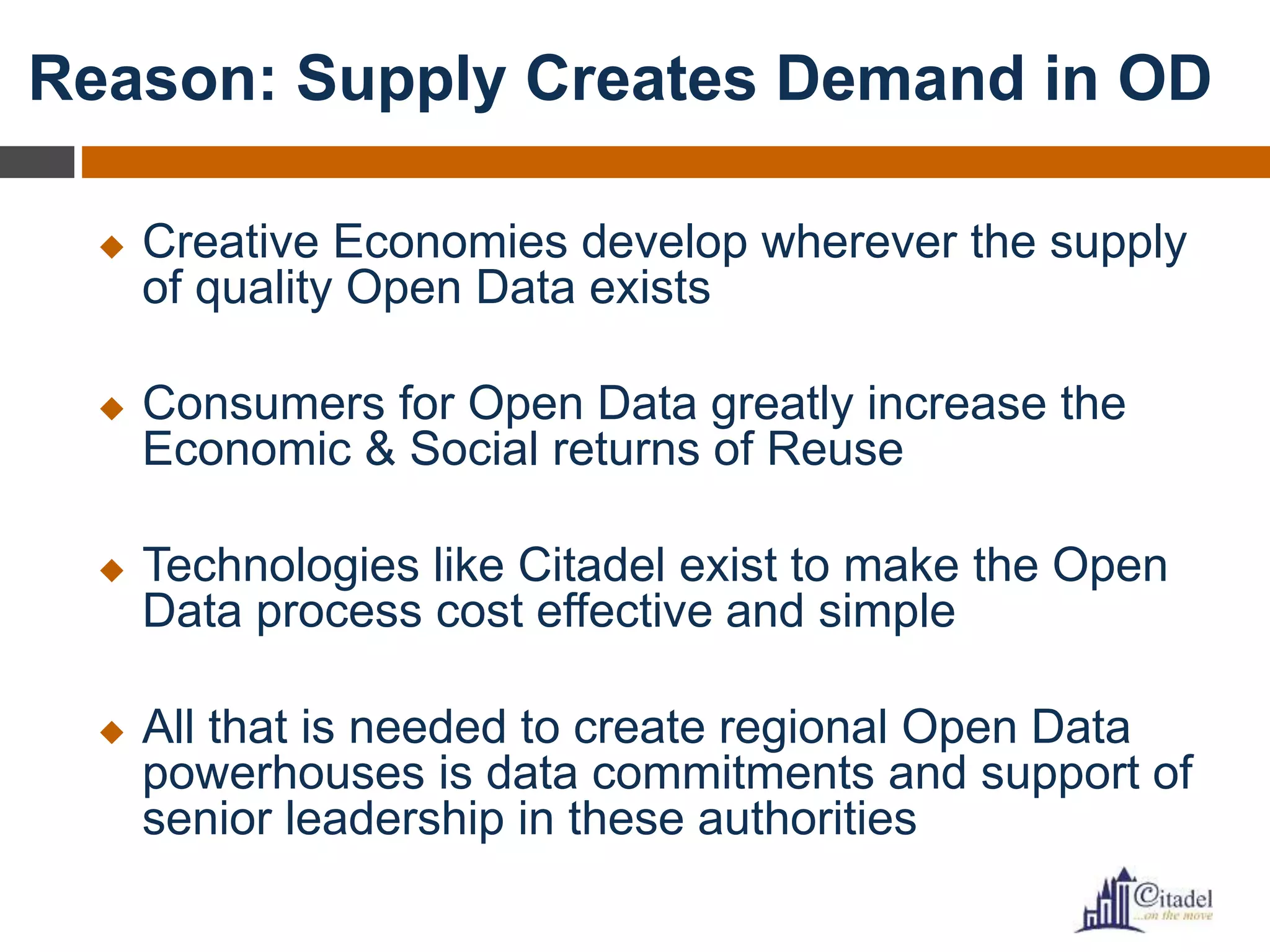 Reason: Supply Creates Demand in OD
 Creative Economies develop wherever the supply
of quality Open Data exists
 Consumers for Open Data greatly increase the
Economic & Social returns of Reuse
 Technologies like Citadel exist to make the Open
Data process cost effective and simple
 All that is needed to create regional Open Data
powerhouses is data commitments and support of
senior leadership in these authorities
 
