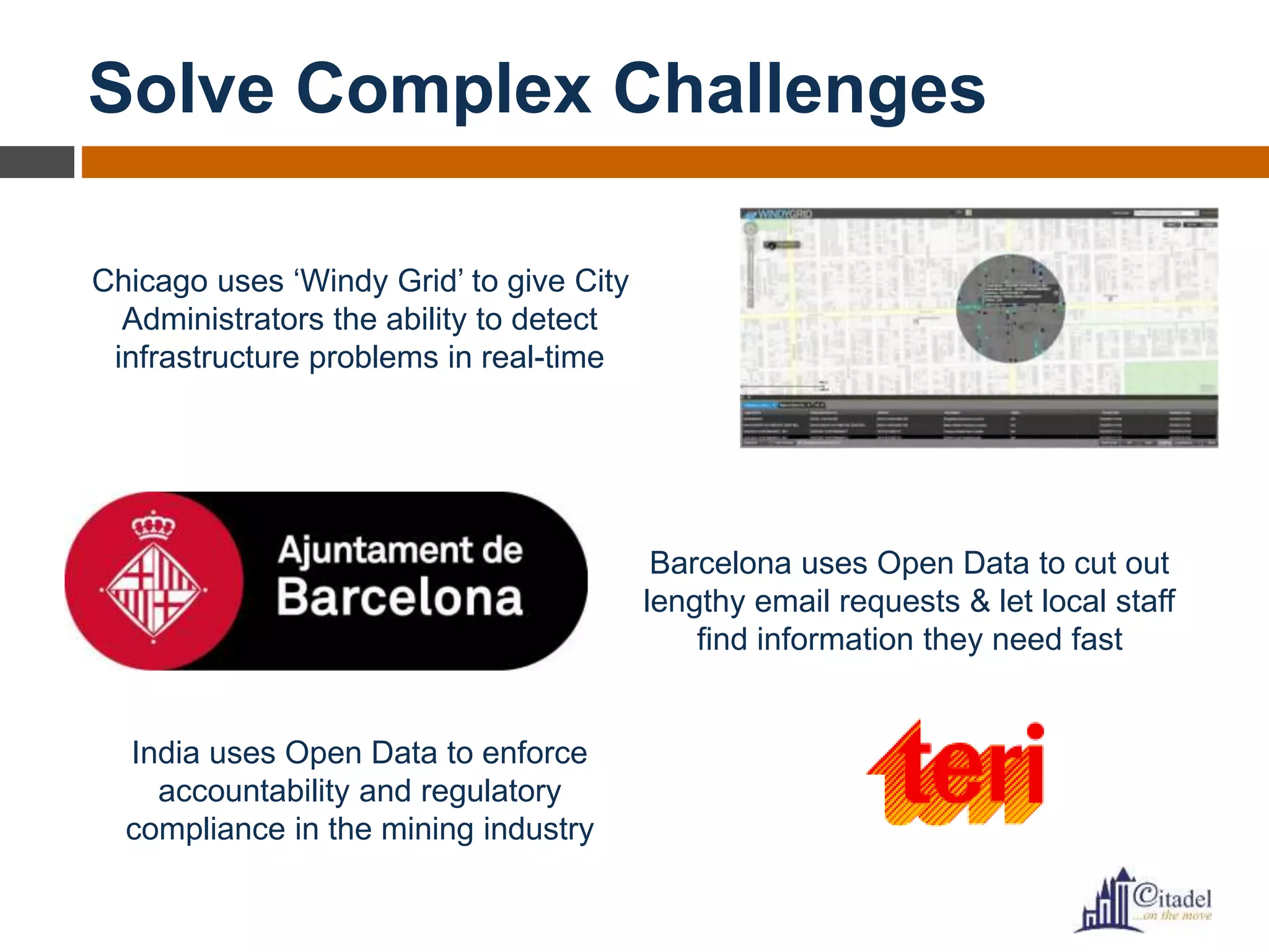 Solve Complex Challenges
Chicago uses ‘Windy Grid’ to give City
Administrators the ability to detect
infrastructure problems in real-time
Barcelona uses Open Data to cut out
lengthy email requests & let local staff
find information they need fast
India uses Open Data to enforce
accountability and regulatory
compliance in the mining industry
 