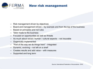 New risk management practices
– Risk management driven by objectives
– Board and management driven – by example and from the top of the business
– Based on principles and not rules
– Tailor made to the business
– Focused on opportunities as well as threats
– As much about social / human / cultural aspects – not insurable
– Organically implemented
– "Part of the way we do things here" - integrated
– Dynamic, evolving – not left on a shelf
– Creates results and add value – with measures
– Supported and long term
Source: International Federation of Accountants - IFAC
 