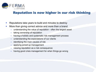 Reputation is now higher in our risk thinking
 Reputations take years to build and minutes to destroy
 More than giving correct advice and more than a brand
– understanding the value of reputation - often the largest asset
– taking ownership of reputation
– having a holistic and systematic risk management process
– understanding the expectations of our clients
– identifying the main causes of risk
– applying joined up management
– viewing reputation as a risk consequence
– having good crisis management for when things go wrong
 