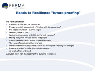 Roads to Resilience "future proofing"
The next generation
 Capability to deal with the unexpected
 Everyone acutely aware of risk – "bristling with risk awareness"
 Not a special function – everyone's job
 Widening scope of risk
 Widening of knowledge and skills for the "risk manager"
 Moving away from physical assets and people
 Client experience, brand and reputation key assets
 The range of assets at risk has changed
 In the world of social media firms cannot risk manage as if nothing has changed
 Risk management more facilitators than managers
 All levels of risk embraced
Evolution from risk management to building resilience
 