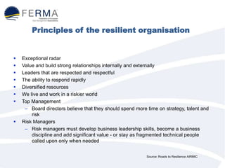 Principles of the resilient organisation
 Exceptional radar
 Value and build strong relationships internally and externally
 Leaders that are respected and respectful
 The ability to respond rapidly
 Diversified resources
 We live and work in a riskier world
 Top Management
– Board directors believe that they should spend more time on strategy, talent and
risk
 Risk Managers
– Risk managers must develop business leadership skills, become a business
discipline and add significant value - or stay as fragmented technical people
called upon only when needed
Source: Roads to Resilience AIRMIC
 