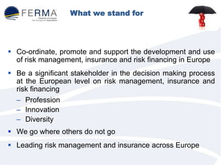 What we stand for
 Co-ordinate, promote and support the development and use
of risk management, insurance and risk financing in Europe
 Be a significant stakeholder in the decision making process
at the European level on risk management, insurance and
risk financing
– Profession
– Innovation
– Diversity
 We go where others do not go
 Leading risk management and insurance across Europe
 