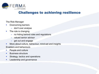 Challenges to achieving resilience
The Risk Manager
 Overcoming barriers
– don't over analyse
 The role is changing
– no hiding behind rules and regulations
– valued senior advisor
– get out and engage
 More about culture, behaviour, mind-set and insights
Enablers and behaviours
 People and culture
 Business structure
 Strategy, tactics and operations
 Leadership and governance
 