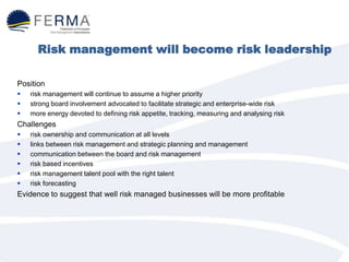 Risk management will become risk leadership
Position
 risk management will continue to assume a higher priority
 strong board involvement advocated to facilitate strategic and enterprise-wide risk
 more energy devoted to defining risk appetite, tracking, measuring and analysing risk
Challenges
 risk ownership and communication at all levels
 links between risk management and strategic planning and management
 communication between the board and risk management
 risk based incentives
 risk management talent pool with the right talent
 risk forecasting
Evidence to suggest that well risk managed businesses will be more profitable
 