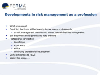 Developments in risk management as a profession
 What profession?
 Predicted that there will be fewer but more senior professionals
– as risk management matures and moves towards first line management
 But the profession is generic and hard to define
 Professional certification
– knowledge
– experience
– ethics
– continuing professional development
 Some similarities to NEDs
 Watch this space ….
 
