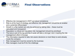 Final Observations
 Effective risk management in NOT just about compliance
 Risk is at the heart of strategy and effective risk management should be an enabler
and a potential differentiator
 Growth in a flat market can only be achieved by taking risks – these must be
calculated and transparent
 Reputation is critical and reputation risk management should be prioritised
 The tone is set at the top and the C-suite will take a stronger role in leading the risk
management effort in Europe
 The information required to take risk aware decisions is most likely to exist already
inside the company
 Risk management must be owned by the business
 Risk managers must be fit for the challenge
 