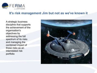 It's risk management Jim but not as we've known it
A strategic business
discipline that supports
the achievement of the
organisation's
objectives by
addressing the full
spectrum of its risks
and managing the
combined impact of
those risks as an
interrelated risk
portfolio
 
