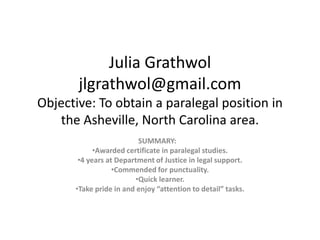 Julia Grathwol
       jlgrathwol@gmail.com
Objective: To obtain a paralegal position in
   the Asheville, North Carolina area.
                         SUMMARY:
            •Awarded certificate in paralegal studies.
       •4 years at Department of Justice in legal support.
                  •Commended for punctuality.
                        •Quick learner.
      •Take pride in and enjoy “attention to detail” tasks.
 