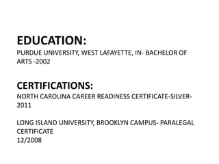 EDUCATION:
PURDUE UNIVERSITY, WEST LAFAYETTE, IN- BACHELOR OF
ARTS -2002


CERTIFICATIONS:
NORTH CAROLINA CAREER READINESS CERTIFICATE-SILVER-
2011

LONG ISLAND UNIVERSITY, BROOKLYN CAMPUS- PARALEGAL
CERTIFICATE
12/2008
 