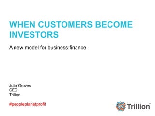 WHEN CUSTOMERS BECOME
INVESTORS
A new model for business finance
Julia Groves
CEO
Trillion
#peopleplanetprofit
 