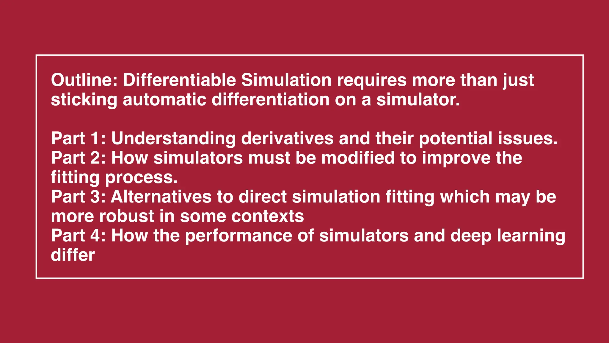 Outline: Differentiable Simulation requires more than just
sticking automatic differentiation on a simulator.
Part 1: Understanding derivatives and their potential issues.
Part 2: How simulators must be modified to improve the
fitting process.
Part 3: Alternatives to direct simulation fitting which may be
more robust in some contexts
Part 4: How the performance of simulators and deep learning
differ
 