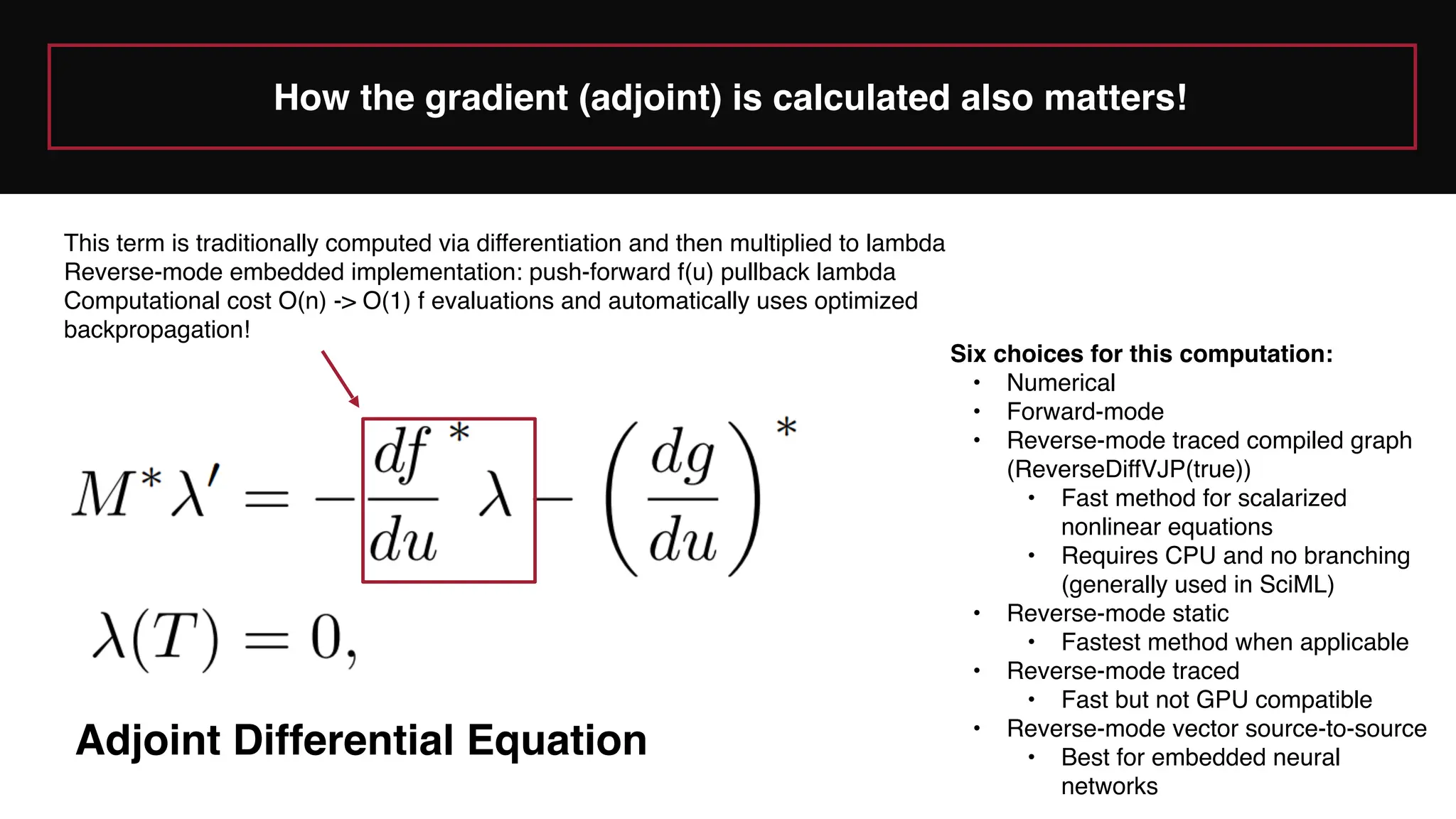 Adjoint Differential Equation
This term is traditionally computed via differentiation and then multiplied to lambda
Reverse-mode embedded implementation: push-forward f(u) pullback lambda
Computational cost O(n) -> O(1) f evaluations and automatically uses optimized
backpropagation!
Six choices for this computation:
• Numerical
• Forward-mode
• Reverse-mode traced compiled graph
(ReverseDiffVJP(true))
• Fast method for scalarized
nonlinear equations
• Requires CPU and no branching
(generally used in SciML)
• Reverse-mode static
• Fastest method when applicable
• Reverse-mode traced
• Fast but not GPU compatible
• Reverse-mode vector source-to-source
• Best for embedded neural
networks
How the gradient (adjoint) is calculated also matters!
 