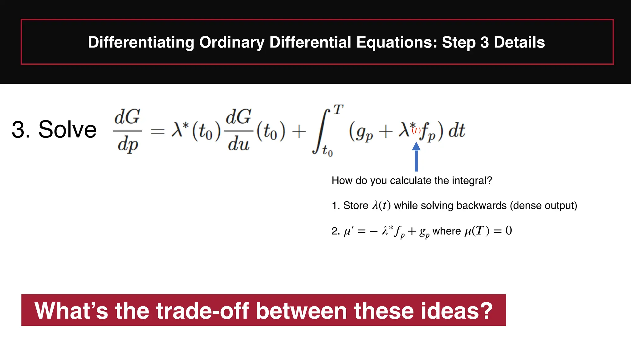 Differentiating Ordinary Differential Equations: Step 3 Details
3. Solve
How do you calculate the integral?
1. Store while solving backwards (dense output)
2. where
𝜆
(
𝑡
)
𝜇
′
￼
= −
𝜆
∗
𝑓
𝑝
+
𝑔
𝑝
𝜇
(
𝑇
) = 0
What’s the trade-off between these ideas?
(
𝑡
)
 
