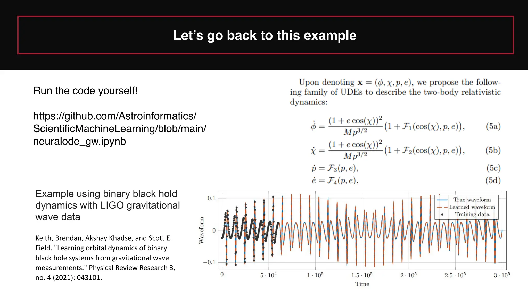 Let’s go back to this example
Example using binary black hold
dynamics with LIGO gravitational
wave data
Keith, Brendan, Akshay Khadse, and Scott E.
Field. "Learning orbital dynamics of binary
black hole systems from gravitational wave
measurements." Physical Review Research 3,
no. 4 (2021): 043101.
Run the code yourself!
https://github.com/Astroinformatics/
ScientificMachineLearning/blob/main/
neuralode_gw.ipynb
 