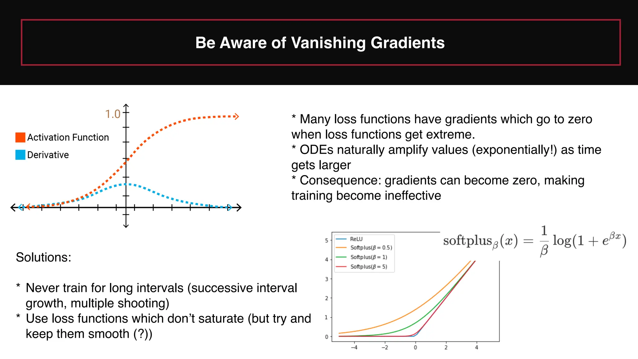 Be Aware of Vanishing Gradients
* Many loss functions have gradients which go to zero
when loss functions get extreme.
* ODEs naturally amplify values (exponentially!) as time
gets larger
* Consequence: gradients can become zero, making
training become ineffective
Solutions:
* Never train for long intervals (successive interval
growth, multiple shooting)
* Use loss functions which don’t saturate (but try and
keep them smooth (?))
 