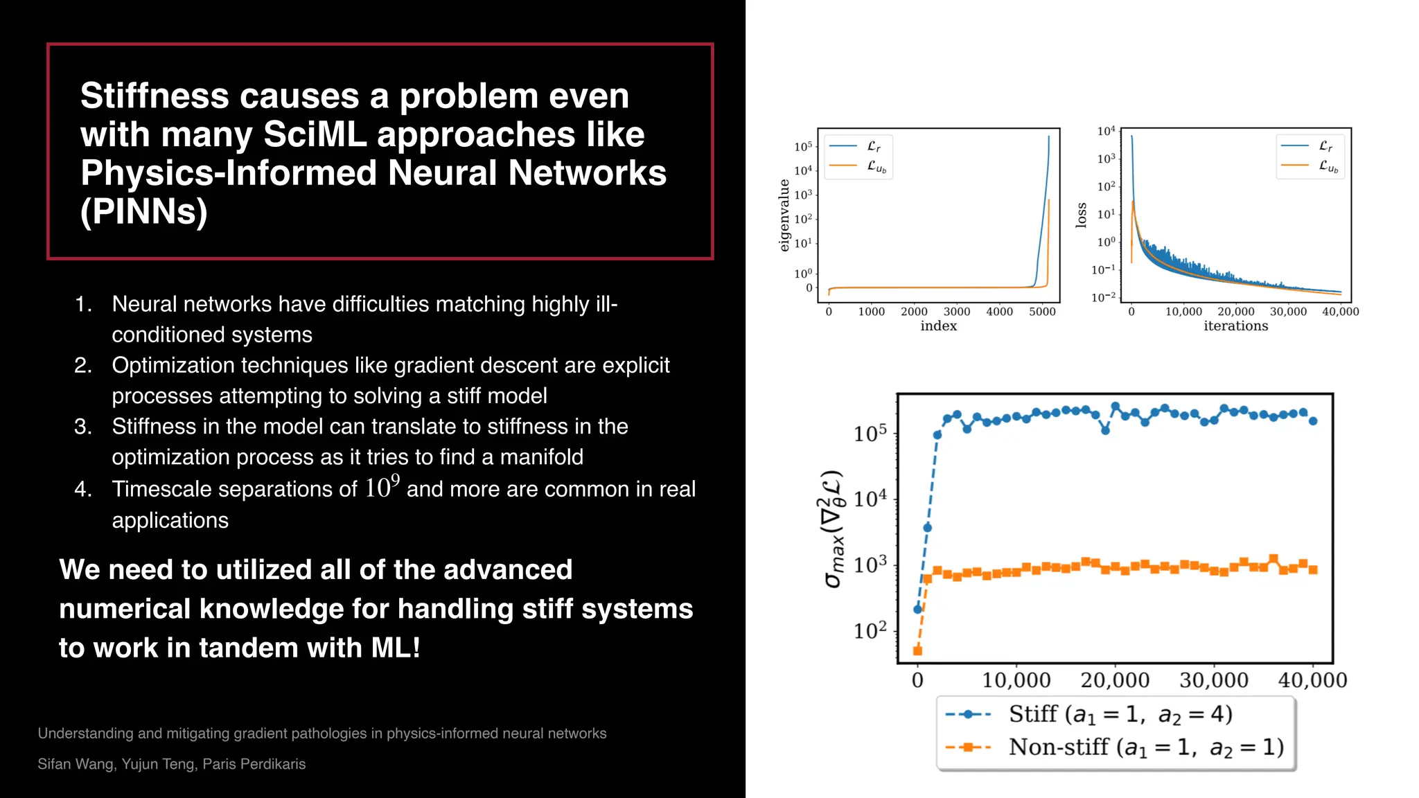 Rackauckas, Christopher, and Qing Nie. "Differentialequations. jl–a performant and
feature-rich ecosystem for solving differential equations in julia." Journal of Open
Research Software 5.1 (2017).
Rackauckas, Christopher, and Qing Nie. "Confederated modular differential equation APIs
for accelerated algorithm development and benchmarking." Advances in Engineering
Software 132 (2019): 1-6.
Stiffness causes a problem even
with many SciML approaches like
Physics-Informed Neural Networks
(PINNs)
Understanding and mitigating gradient pathologies in physics-informed neural networks
Sifan Wang, Yujun Teng, Paris Perdikaris
1. Neural networks have difficulties matching highly ill-
conditioned systems
2. Optimization techniques like gradient descent are explicit
processes attempting to solving a stiff model
3. Stiffness in the model can translate to stiffness in the
optimization process as it tries to find a manifold
4. Timescale separations of and more are common in real
applications
We need to utilized all of the advanced
numerical knowledge for handling stiff systems
to work in tandem with ML!
109
 