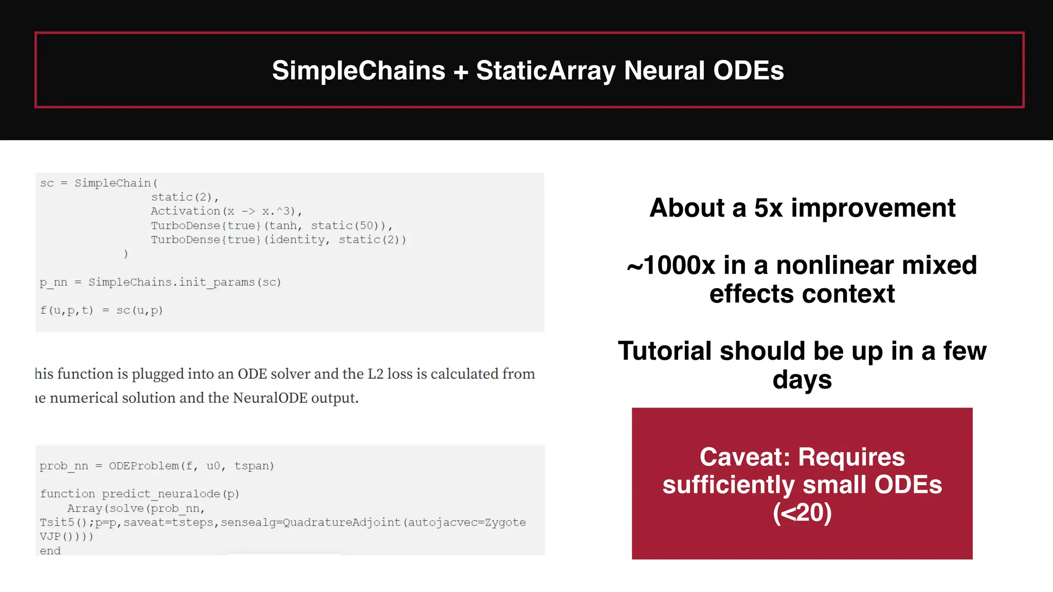 SimpleChains + StaticArray Neural ODEs
About a 5x improvement
~1000x in a nonlinear mixed
effects context
Tutorial should be up in a few
days
Caveat: Requires
sufficiently small ODEs
(<20)
 