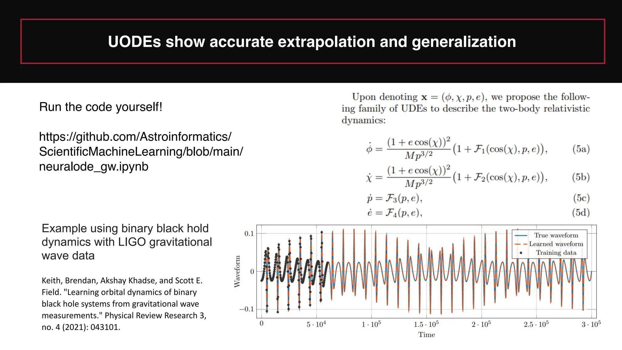 UODEs show accurate extrapolation and generalization
Example using binary black hold
dynamics with LIGO gravitational
wave data
Keith, Brendan, Akshay Khadse, and Scott E.
Field. "Learning orbital dynamics of binary
black hole systems from gravitational wave
measurements." Physical Review Research 3,
no. 4 (2021): 043101.
Run the code yourself!
https://github.com/Astroinformatics/
ScientificMachineLearning/blob/main/
neuralode_gw.ipynb
 