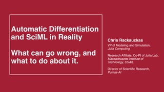 Automatic Differentiation
and SciML in Reality
What can go wrong, and
what to do about it.
Chris Rackauckas
VP of Modeling and Simulation,
Julia Computing
Research Affiliate, Co-PI of Julia Lab,
Massachusetts Institute of
Technology, CSAIL
Director of Scientific Research,
Pumas-AI
 