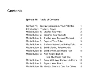 Contents

           Spiritual PR: Table of Contents

           Spiritual PR: Energy Expansion & Your Potential     1
           Introduction: Truth vs. Power                       2
           Media Builder 1: Change Your Vibe                   2
           Media Builder 2: Enhance Your Website               3
           Media Builder 2: Involve Your Personal Network      4
           Media Builder 3: Support Your Tribe                 5
           Media Builder 4: Invite & Network with Key Folks    6
           Media Builder 5: Build Lifelong Relationships       7
           Media Builder 6: Build a Workable Media Plan        8
           Media Builder 7: Now You've Built It,
                              Help The Media Find You           9
           Media Builder 8: Grow With Your Partners & Peers    10
           Media Builder 9: Expand Your Reach                  11
           Media Builder 10: Mentor, Share & Care For Others   12
 