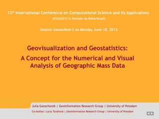 Magisterarbeit 1/??
   12 International Conference on Computational Science and Its Applications
      th

                                (ICCSA2012 in Salvador da Bahia/Brazil)


                      Session GeoAnMod-3 on Monday June 18, 2012




             Geovisualization and Geostatistics:
          A Concept for the Numerical and Visual
             Analysis of Geographic Mass Data




                Julia Gonschorek | Geoinformation Research Group | University of Potsdam
                Co-Author: Lucia Tyrallová | Geoinformation Research Group | University of Potsdam
 