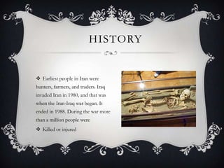 HISTORY

 Earliest people in Iran were
hunters, farmers, and traders. Iraq

invaded Iran in 1980, and that was
when the Iran-Iraq war began. It
ended in 1988. During the war more
than a million people were
 Killed or injured

 