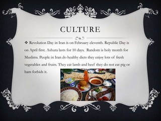 CULTURE
 Revolution Day in Iran is on February eleventh. Republic Day is
on April first. Ashura lasts for 10 days. Random is holy month for
Muslims. People in Iran do healthy diets they enjoy lots of fresh
vegetables and fruits. They eat lamb and beef they do not eat pig or

ham forbids it.

 