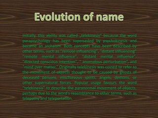 Initially, this ability was called „telekinesis” because the word
parapsychology has been superseded by psychokinesis and
became an archaism. Both concepts have been described by
other terms, such as "remote influencing", "distant influencing"
"remote mental influence", "distant mental influence",
"directed conscious intention", " anomalous perturbation“, and
"mind over matter." Originally telekinesis was coined to refer to
the movement of objects thought to be caused by ghosts of
deceased persons, mischievous spirits, angels, demons, or
other supernatural forces. Popular usage favours the word
"telekinesis" to describe the paranormal movement of objects,
perhaps due to the word's resemblance to other terms, such as
telepathy and teleportation.
 