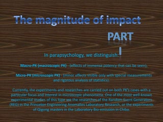 In parapsychology, we distinguish:
      Macro-PK (macroscopic PK) - (effects of immense potency that can be seen),

   Micro-PK (microscopic PK) - (minor effects visible only with special measurements
                        and rigorous analysis of statistics).

  Currently, the experiments and researches are carried out on both PK’s cases with a
 particular focus and interest in microscopic phenomena. One of the most well-known
 experimental studies of this type are the researches of the Random Event Generators
(REG) in the Princeton Engineering Anomalies Laboratory Research, or the experiments
               of Qigong masters in the Laboratory Bio-emission in Chiba.
 