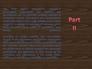 Like    other     psychic     phenomena,       anomalous
perturbation experiments and research and
psychokinesis are not, generally speaking, regarded as
mainstream science. According to the representatives
of the latter there is not a single reliable proof of their
existence, in addition to testimony of witnesses, which
makes the phenomenon subject of controversy - even
among                                          academics.

According to various scientific and non-scientific
sources of the phenomena psychokinetic experiments
were extensively carried out in Russia (especially during
the "Cold War” period). There is also speculation about
the performance of scientific research into anomalous
perturbation and application of their results by the
institutions and organizations in the United States,
ostensibly for the purpose of intelligence and military.
 