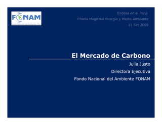 Endesa en el Perú:
 Charla Magistral Energía y Medio Ambiente
                              11 Set 2009




El Mercado de Carbono
                              Julia Justo
                    Directora Ejecutiva
Fondo Nacional del Ambiente FONAM
 