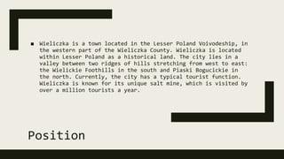 Position
■ Wieliczka is a town located in the Lesser Poland Voivodeship, in
the western part of the Wieliczka County. Wieliczka is located
within Lesser Poland as a historical land. The city lies in a
valley between two ridges of hills stretching from west to east:
the Wielickie Foothills in the south and Piaski Bogucickie in
the north. Currently, the city has a typical tourist function.
Wieliczka is known for its unique salt mine, which is visited by
over a million tourists a year.
 