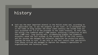 history
■ Salt was the most important mineral in the Polish state and, according to
the applicable law, it was the property of the ruler. It is estimated that
in the times of King Casimir the Great (14th century) the income from its
sale accounted for 1/3 of the proceeds to the state treasury. At that time,
the mining crew numbered about 1,000 people, achieving a production of more
than 1,000 tons. Long-lasting wars, accompanying plagues and elemental
disasters shook the salt economy in the second half of the 17th century,
and the lessees who managed the saltworks neglected the protective works,
leading the mine to ruin. It was only in the next century that specialists
from Saxony arrived who managed to improve the company's operations in
organizational and technical terms.
 