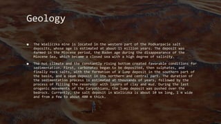 Geology
■ The Wieliczka mine is located in the western part of the Podkarpacie salt
deposits, whose age is estimated at about 15 million years. The deposit was
formed in the Miocene period, the Baden age during the disappearance of the
Miocene Sea, which became a closed sea with a high degree of salinity.
■ The hot climate and the constantly rising bottom created favorable conditions for
sedimentation. First, carbonates began to be deposited, then sulphates, and
finally rock salts, with the formation of a lump deposit in the southern part of
the basin, and a seam deposit in its northern and central part. The duration of
the sedimentation process is estimated at thousands of years, followed by the
process of filling the reservoir with layers of clay and mud. During the last
orogenic movements of the Carpathians, the lump deposit was pushed over the
bedrock. Currently, the salt deposit in Wieliczka is about 10 km long, 1 m wide
and from a few to about 400 m thick.
 