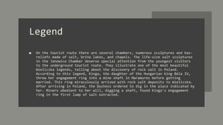 Legend
■ On the tourist route there are several chambers, numerous sculptures and bas-
reliefs made of salt, brine lakes, and chapels. The life-size salt sculptures
in the Janowice Chamber deserve special attention from the youngest visitors
to the underground tourist route. They illustrate one of the most beautiful
Wieliczka legends, telling about the discovery of rock salt in Poland.
According to this legend, Kinga, the daughter of the Hungarian king Béla IV,
threw her engagement ring into a mine shaft in Maramures before getting
married. This ring miraculously arrived with rock salt deposits to Wieliczka.
After arriving in Poland, the Duchess ordered to dig in the place indicated by
her. Miners obedient to her will, digging a shaft, found Kinga's engagement
ring in the first lump of salt extracted.
 