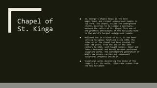 Chapel of
St. Kinga
■ St. George's Chapel Kingi is the most
magnificent and richest underground temple in
its form. The chapel, called the underground
church, deserves to be called a sanctuary,
because the relics of St. Kinga. This one of
the greatest attractions of the Wieliczka mine
is the world's largest underground temple.
■ Hollowed out in a block of salt, it has been
serving religious functions since 1896. The
interior of the chapel has been created for
over 100 years. From the end of the 19th
century to 1963, self-taught miners: Józef and
Tomasz Markowski and Antoni Wyrodek performed
sculpture works. The contemporary generation of
Wieliczka miners carries out subsequent
sculptural projects inside it.
■ Sculptural works decorating the sides of the
chapel, i.e. its walls, illustrate scenes from
the New Testament
 
