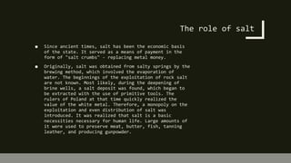 The role of salt
■ Since ancient times, salt has been the economic basis
of the state. It served as a means of payment in the
form of "salt crumbs" - replacing metal money.
■ Originally, salt was obtained from salty springs by the
brewing method, which involved the evaporation of
water. The beginnings of the exploitation of rock salt
are not known. Most likely, during the deepening of
brine wells, a salt deposit was found, which began to
be extracted with the use of primitive tools. The
rulers of Poland at that time quickly realized the
value of the white metal. Therefore, a monopoly on the
exploitation and even distribution of salt was
introduced. It was realized that salt is a basic
necessities necessary for human life. Large amounts of
it were used to preserve meat, butter, fish, tanning
leather, and producing gunpowder.
 