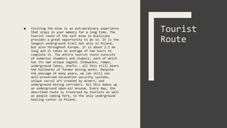 ■ Visiting the mine is an extraordinary experience
that stays in your memory for a long time. The
tourist route of the salt mine in Wieliczka
provides a great opportunity to do so. It is the
longest underground trail not only in Poland,
but also throughout Europe. It is about 2.5 km
long and it takes an average of two hours to
complete it. The entire tourist route consists
of numerous chambers and chapels, each of which
has its own unique legend. Sidewalks, ramps,
underground lakes, shafts - all this still bears
the hallmarks of former mining works. Despite
the passage of many years, we can still see
well-preserved excavation security systems,
unique sacral art created by miners, and
underground mining corridors. All this makes up
an underground open-air museum. Every day, the
described route is traversed by tourists as well
as people coming here, to the only underground
healing center in Poland.
Tourist
Route
 