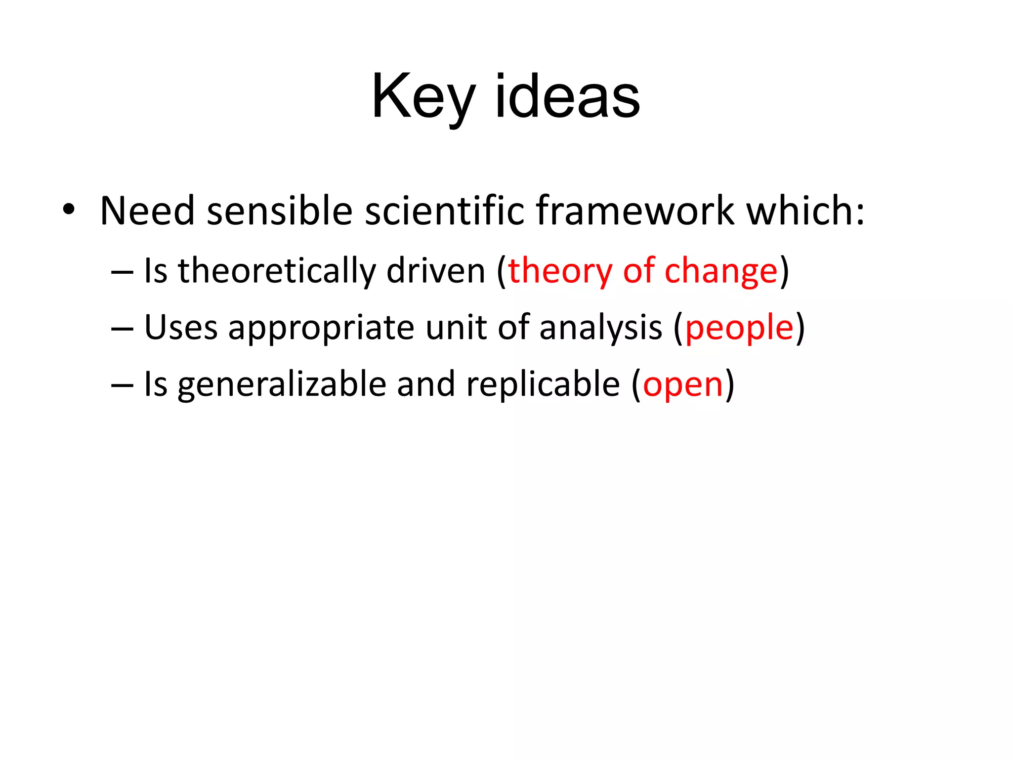Key ideas
• Need sensible scientific framework which:
– Is theoretically driven (theory of change)
– Uses appropriate unit of analysis (people)
– Is generalizable and replicable (open)

 