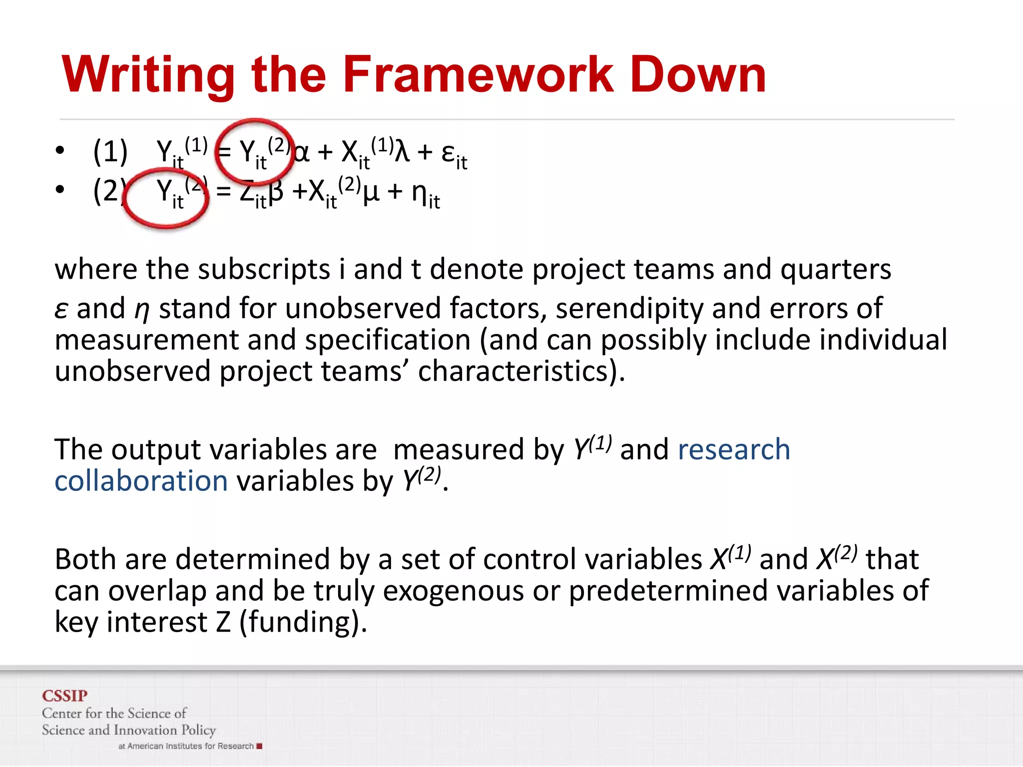 Writing the Framework Down
• (1) Yit(1) = Yit(2)α + Xit(1)λ + εit
• (2) Yit(2) = Zitβ +Xit(2)μ + ηit
where the subscripts i and t denote project teams and quarters
ε and η stand for unobserved factors, serendipity and errors of
measurement and specification (and can possibly include individual
unobserved project teams’ characteristics).

The output variables are measured by Y(1) and research
collaboration variables by Y(2).
Both are determined by a set of control variables X(1) and X(2) that
can overlap and be truly exogenous or predetermined variables of
key interest Z (funding).

 
