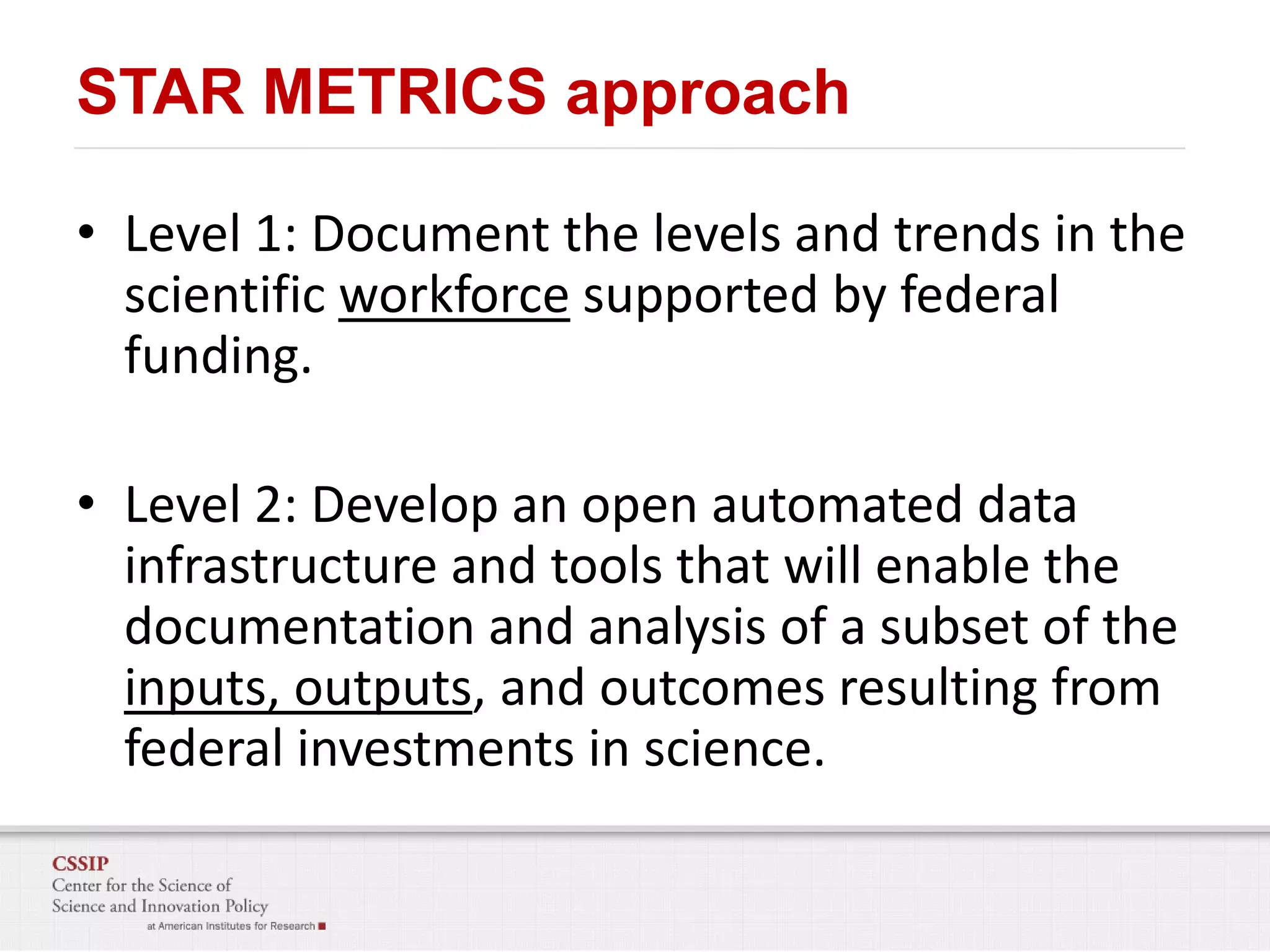 STAR METRICS approach
• Level 1: Document the levels and trends in the
scientific workforce supported by federal
funding.

• Level 2: Develop an open automated data
infrastructure and tools that will enable the
documentation and analysis of a subset of the
inputs, outputs, and outcomes resulting from
federal investments in science.

 
