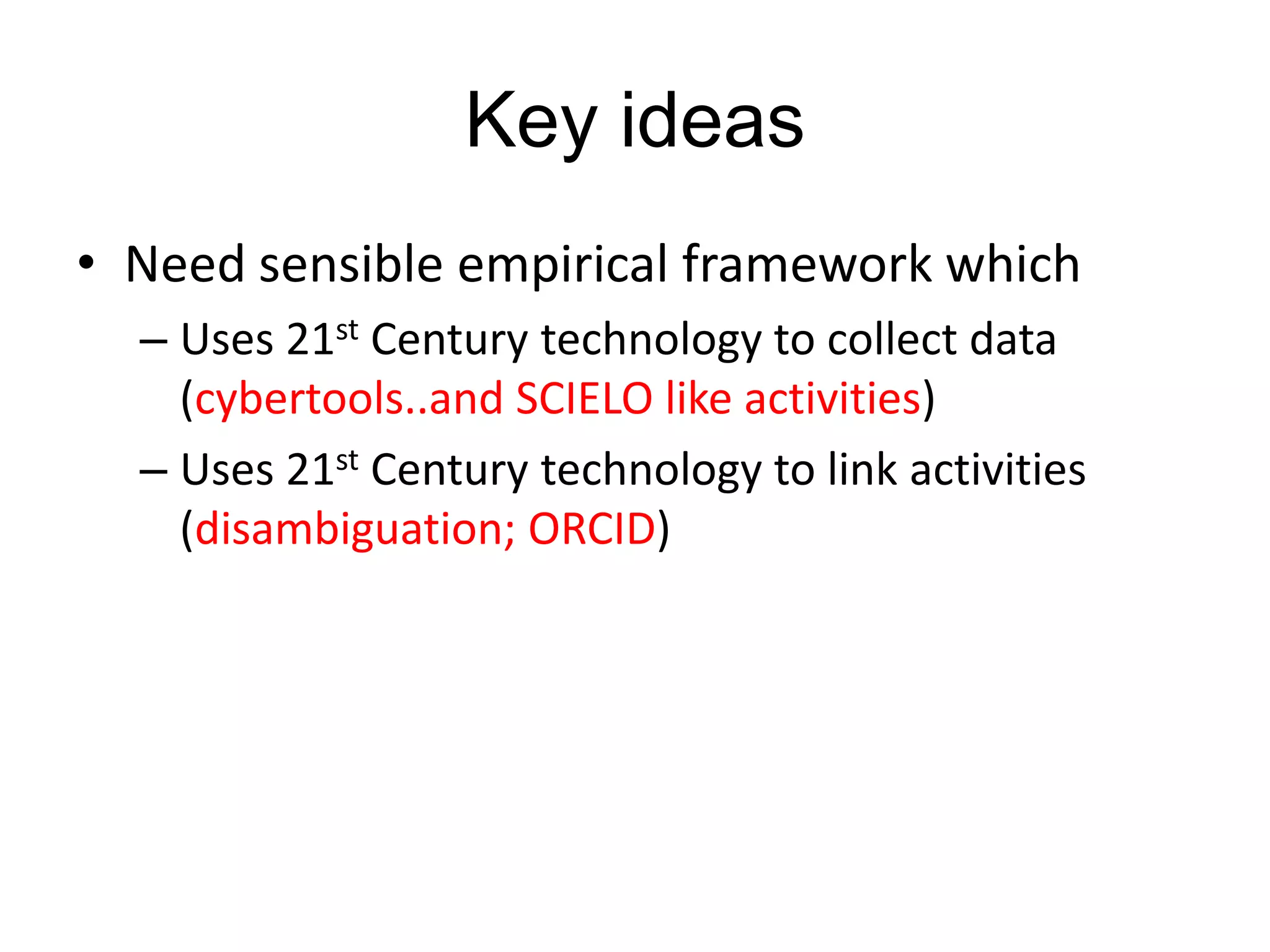Key ideas
• Need sensible empirical framework which
– Uses 21st Century technology to collect data
(cybertools..and SCIELO like activities)
– Uses 21st Century technology to link activities
(disambiguation; ORCID)

 