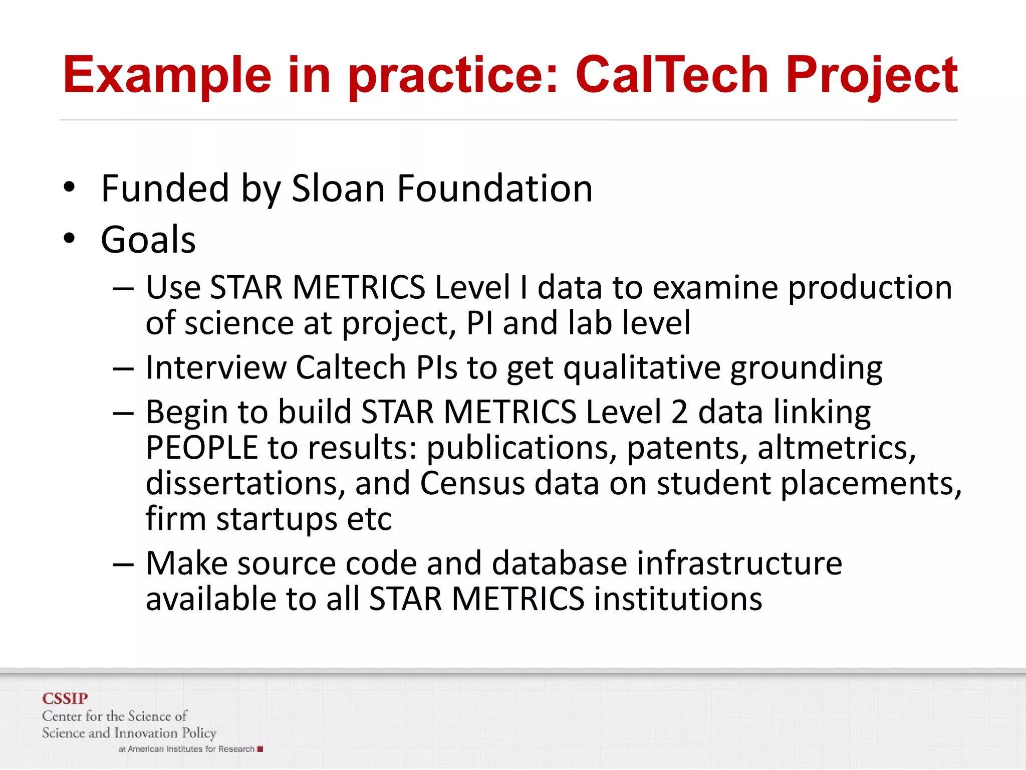 Example in practice: CalTech Project
• Funded by Sloan Foundation
• Goals
– Use STAR METRICS Level I data to examine production
of science at project, PI and lab level
– Interview Caltech PIs to get qualitative grounding
– Begin to build STAR METRICS Level 2 data linking
PEOPLE to results: publications, patents, altmetrics,
dissertations, and Census data on student placements,
firm startups etc
– Make source code and database infrastructure
available to all STAR METRICS institutions

 