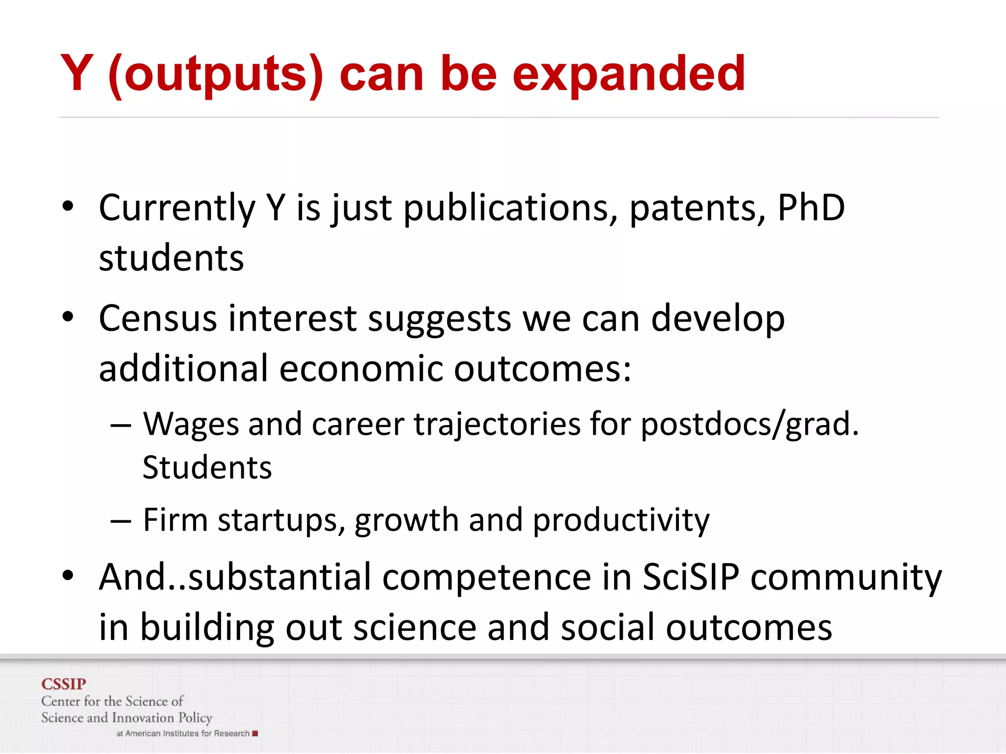 Y (outputs) can be expanded
• Currently Y is just publications, patents, PhD
students
• Census interest suggests we can develop
additional economic outcomes:
– Wages and career trajectories for postdocs/grad.
Students
– Firm startups, growth and productivity

• And..substantial competence in SciSIP community
in building out science and social outcomes

 