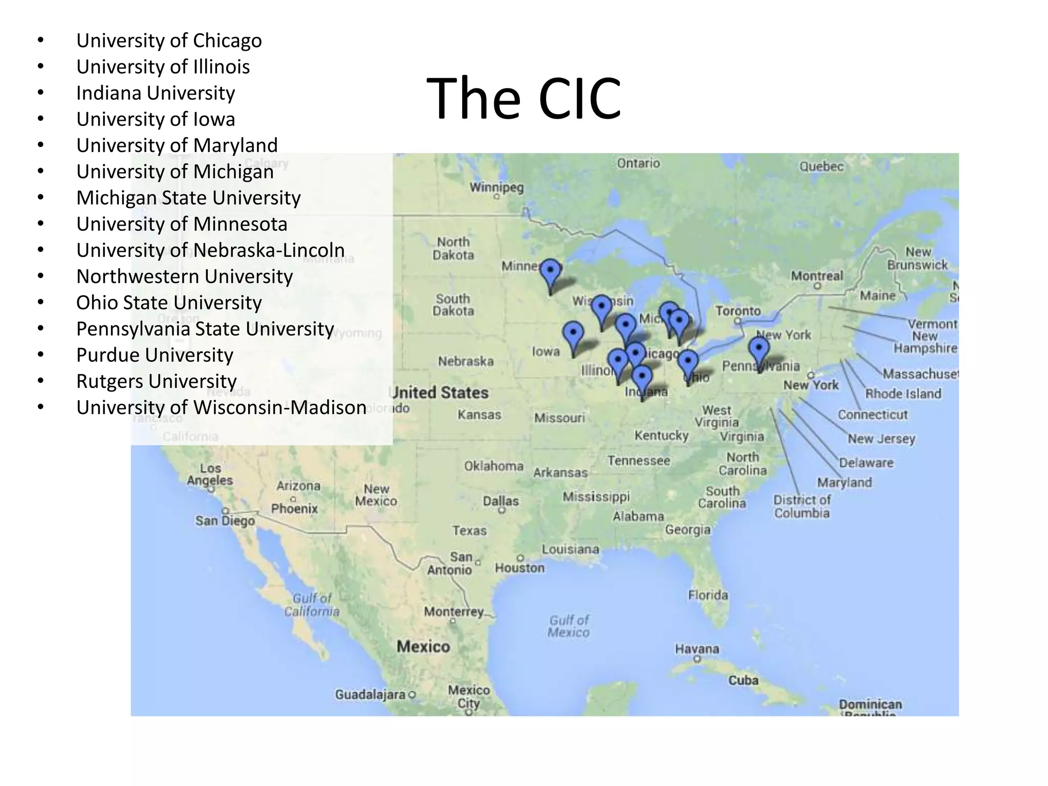 •
•
•
•
•
•
•
•
•
•
•
•
•
•
•

University of Chicago
University of Illinois
Indiana University
University of Iowa
University of Maryland
University of Michigan
Michigan State University
University of Minnesota
University of Nebraska-Lincoln
Northwestern University
Ohio State University
Pennsylvania State University
Purdue University
Rutgers University
University of Wisconsin-Madison

The CIC

 