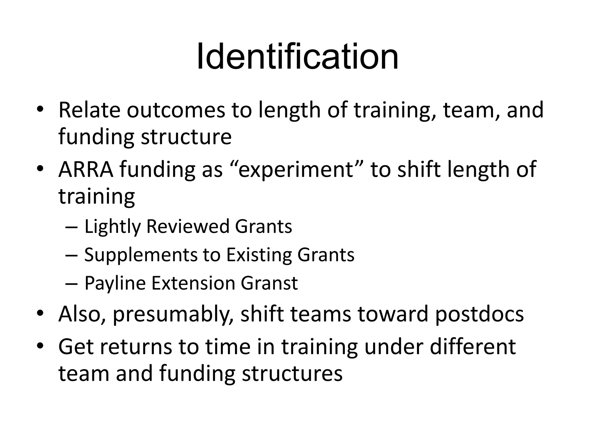 Identification
• Relate outcomes to length of training, team, and
funding structure
• ARRA funding as “experiment” to shift length of
training
– Lightly Reviewed Grants
– Supplements to Existing Grants
– Payline Extension Granst

• Also, presumably, shift teams toward postdocs
• Get returns to time in training under different
team and funding structures

 