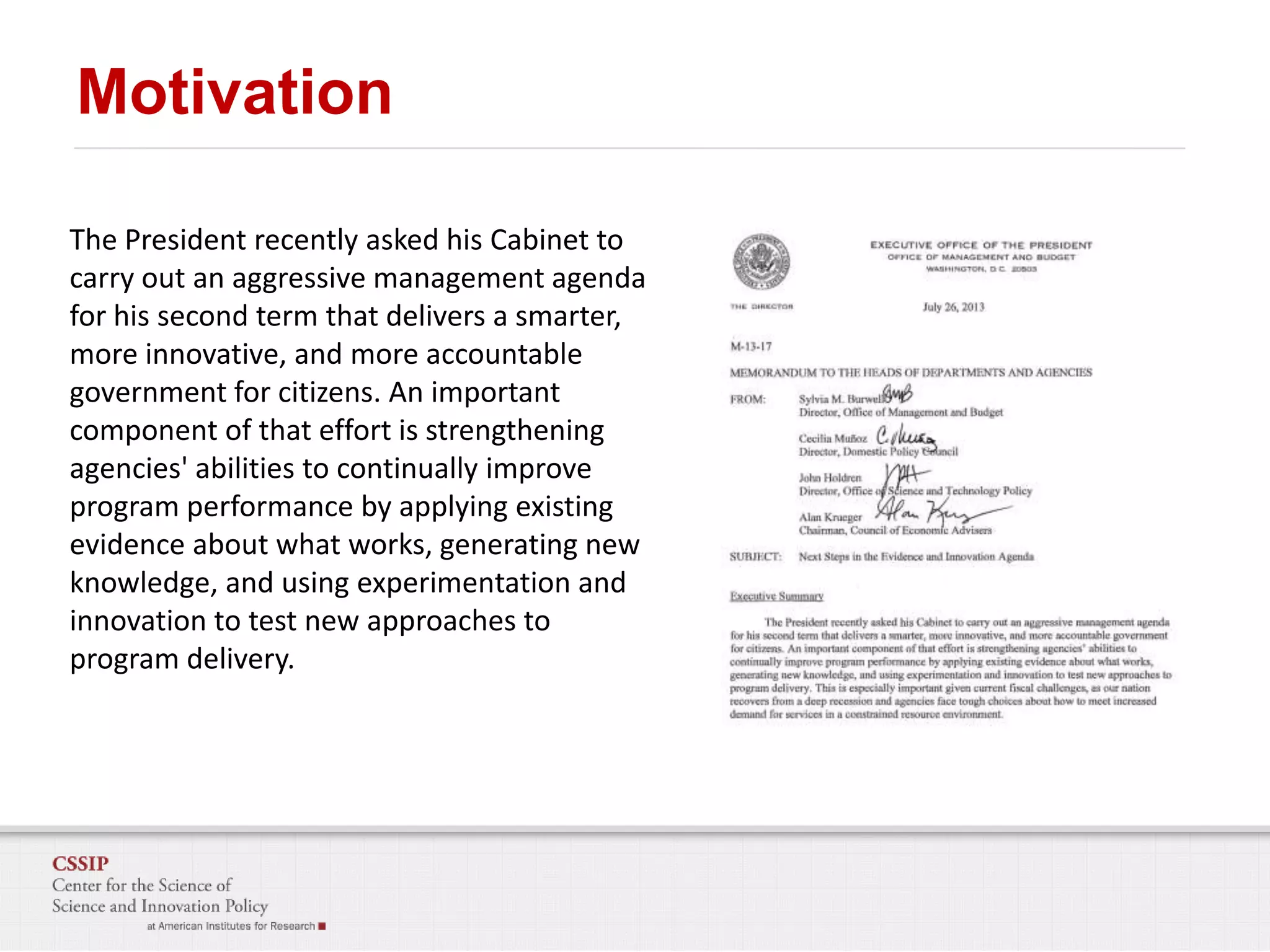 Motivation
The President recently asked his Cabinet to
carry out an aggressive management agenda
for his second term that delivers a smarter,
more innovative, and more accountable
government for citizens. An important
component of that effort is strengthening
agencies' abilities to continually improve
program performance by applying existing
evidence about what works, generating new
knowledge, and using experimentation and
innovation to test new approaches to
program delivery.

 